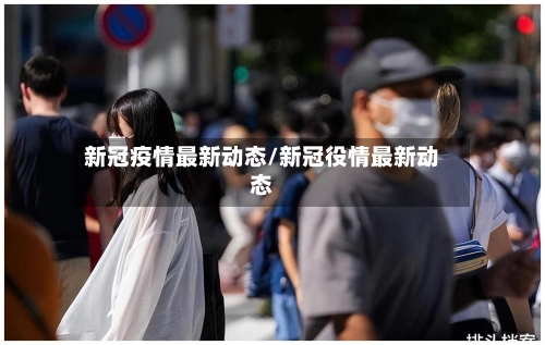 新冠疫情最新动态/新冠役情最新动态-第1张图片