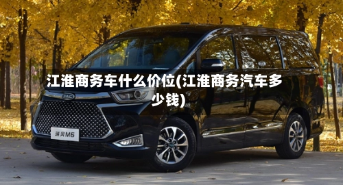 江淮商务车什么价位(江淮商务汽车多少钱)-第2张图片