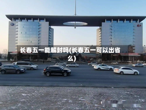 长春五一能解封吗(长春五一可以出省么)-第1张图片