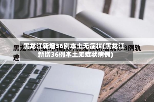 黑龙江新增36例本土无症状(黑龙江新增36例本土无症状病例)-第1张图片