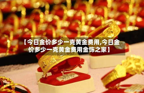 【今日金价多少一克黄金费用,今日金价多少一克黄金费用金饰之家】-第1张图片