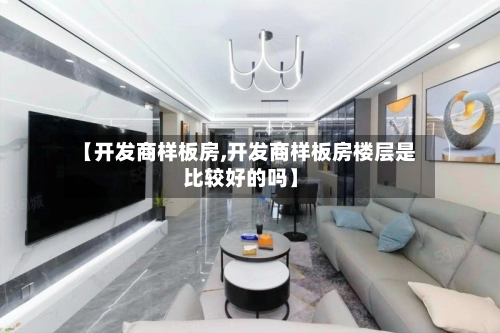 【开发商样板房,开发商样板房楼层是比较好的吗】-第1张图片