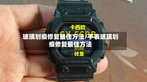 玻璃划痕修复最佳方法/手表玻璃划痕修复最佳方法-第1张图片