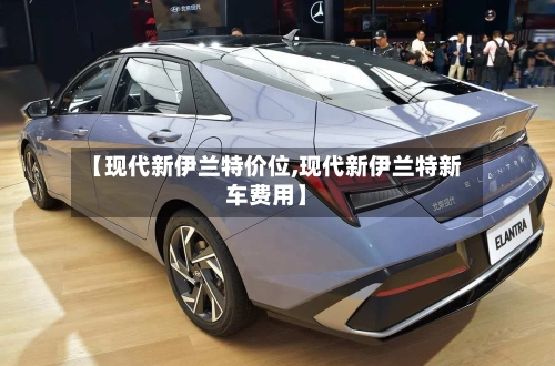 【现代新伊兰特价位,现代新伊兰特新车费用】-第1张图片