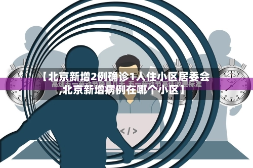 【北京新增2例确诊1人住小区居委会,北京新增病例在哪个小区】