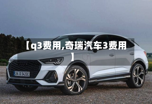 【q3费用,奇瑞汽车3费用】-第1张图片