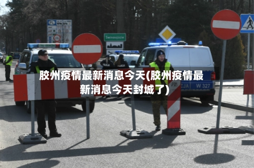 胶州疫情最新消息今天(胶州疫情最新消息今天封城了)-第1张图片