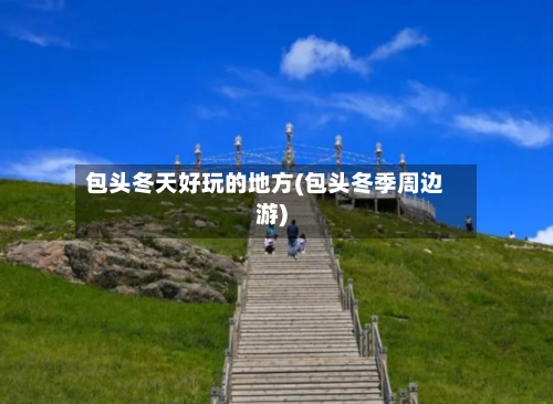 包头冬天好玩的地方(包头冬季周边游)-第2张图片