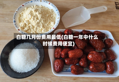 白糖几月份费用最低(白糖一年中什么时候费用便宜)-第1张图片