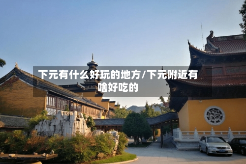 下元有什么好玩的地方/下元附近有啥好吃的-第1张图片