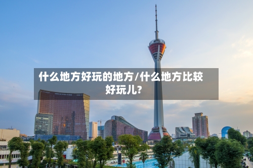 什么地方好玩的地方/什么地方比较好玩儿?-第2张图片