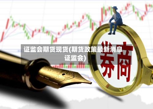 证监会期货现货(期货政策最新消息证监会)-第2张图片