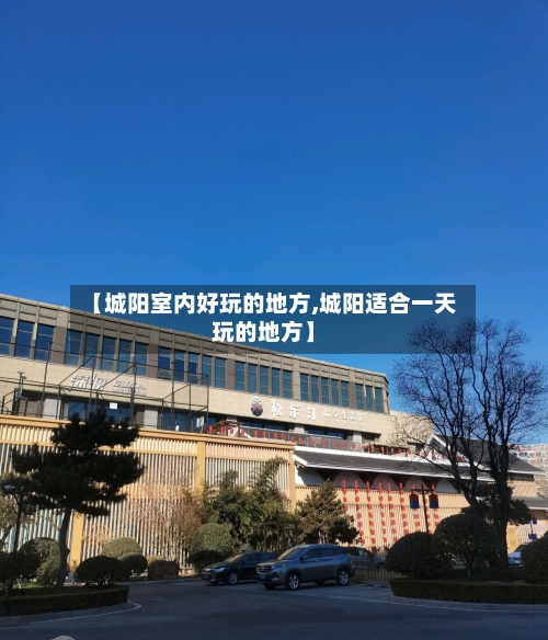 【城阳室内好玩的地方,城阳适合一天玩的地方】-第3张图片