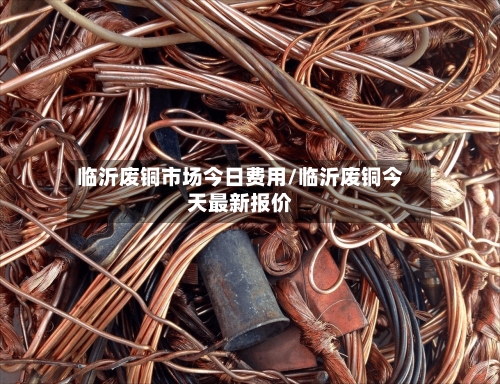 临沂废铜市场今日费用/临沂废铜今天最新报价-第2张图片