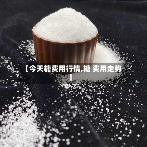 【今天糖费用行情,糖 费用走势】-第2张图片