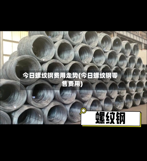今日螺纹钢费用走势(今日螺纹钢零售费用)-第3张图片